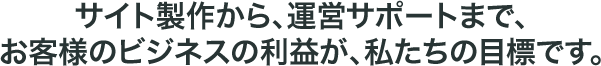 サイト製作から、運営サポートまで、お客様のビジネスの利益が、私たちの目標です。