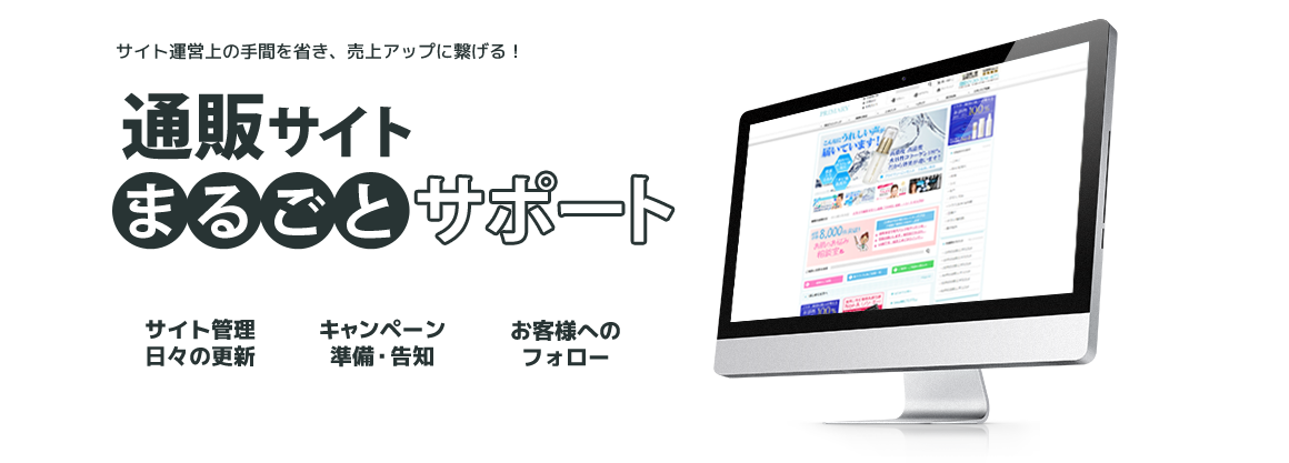 サイト運営上の手間を省き、売上アップに繋げる！ 通販サイトまるごとサポート サイトの管理 日々の更新 キャンペーン準備・告知 お客様へのフォロー