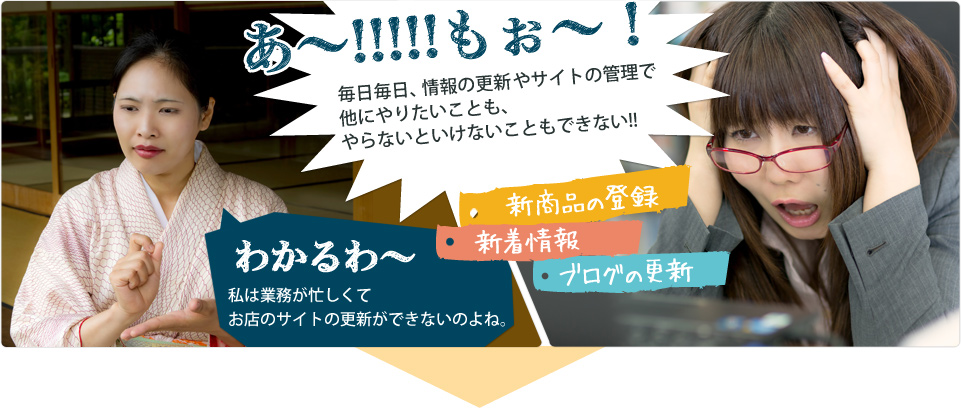 あ〜!!!もぉ〜!毎日毎日情報の更新やサイトの管理で他にやりたいことも、やらないといけないこともできない!!(新商品の登録、新着情報、ブログの更新) わかるわ〜、私は業務が忙しくてお店の更新ができないのよね。