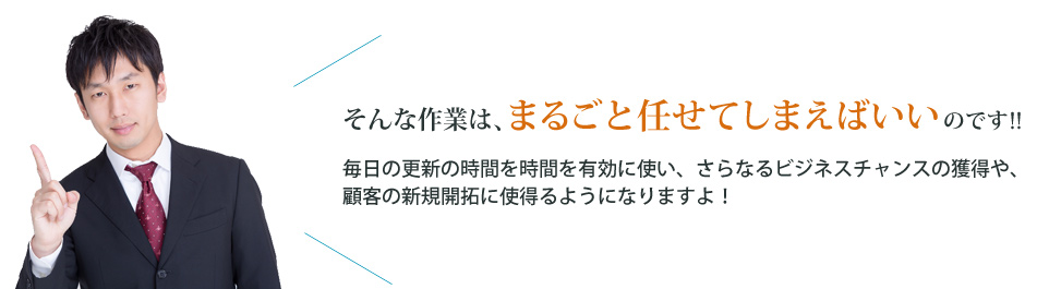 そんな作業は、まるごと任せてしまえばいいのです!! 毎日の更新の時間を有効に使い、さらなるビジネスチャンスの獲得や、顧客の新規開拓に使えるようになりますよ!