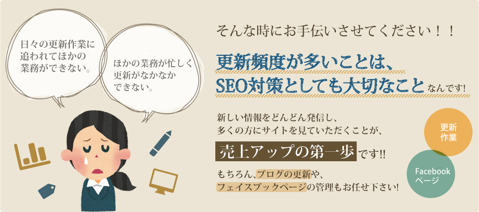 日々の作業に追われてほかの業務ができない。他の業務が忙しく更新がなかなかできない。 そんな時にお手伝いさせてください!! 更新頻度が多いことは、SEO対策としても大切なことなんです! 新しい情報をどんどん発信し、多くの方にサイトを見ていただくことが売り上げアップの第一歩です!! もちろん、ブログの更新や、フェイスブックページの管理もお任せください!