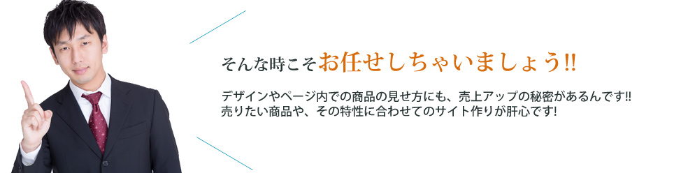 そんな時こそお任せしちゃいましょう!! デザインやページ内での商品の見せ方にも、売上アップの秘密があるんです!!売りたい商品や、その特徴に合わせてのサイト作りが肝心です!