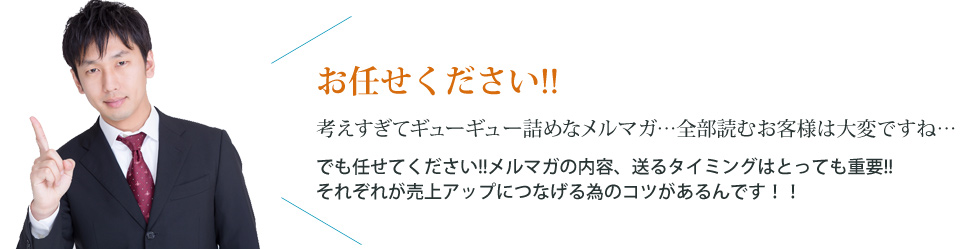 お任せください!! 考えすぎてギューギュー詰めなメルマガ…全部読むお客様は大変ですね… でも任せてください!!メルマガの内容、送るタイミングはとっても重要!! それぞれが売上アップにつなげるためのコツがあるんです!!