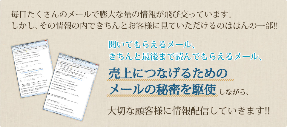 毎日たくさんのメールで膨大な量の情報が飛び交っています。しかし、その情報の内できちんとお客様に見ていただけるのはほんの一部!! 開いてもらえるメール、きちんと最後まで読んでもらえるメール、売上につなげるためのメールの秘密を駆使しながら、大切な顧客様に情報配信していきます!!