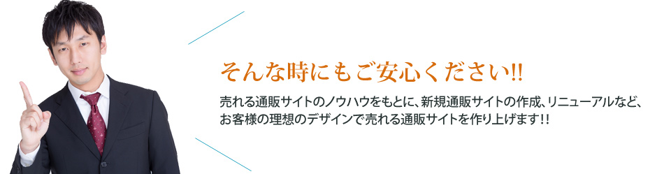 そんな時もご安心ください!! 売れる通販サイトのノウハウをもとに、新規通販サイトの作成、リニューアルなど、お客様の理想のデザインで売れる通販サイトを作り上げます!!