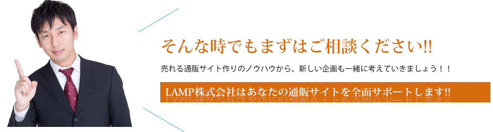 そんな時でもまずはご相談ください!!売れる通販サイト作りのノウハウから、新しい企画も一緒に考えていきましょう!!LAMP株式会社はあなたの通販サイトを全面サポートします!!